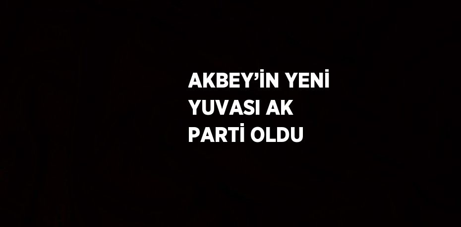 AKBEY’İN YENİ YUVASI AK PARTİ OLDU