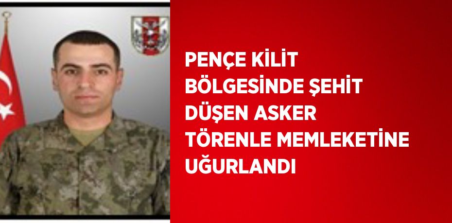 PENÇE KİLİT BÖLGESİNDE ŞEHİT DÜŞEN ASKER TÖRENLE MEMLEKETİNE UĞURLANDI