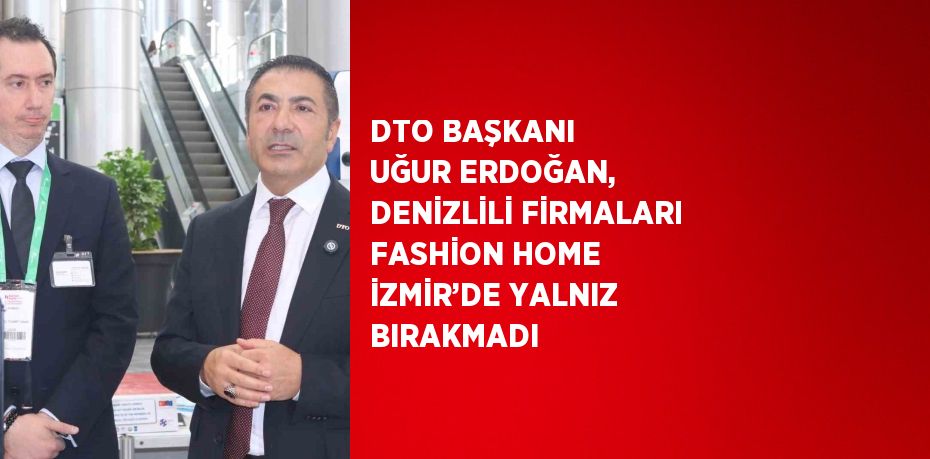 DTO BAŞKANI UĞUR ERDOĞAN, DENİZLİLİ FİRMALARI FASHİON HOME İZMİR’DE YALNIZ BIRAKMADI