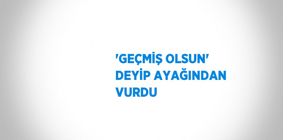 'GEÇMİŞ OLSUN' DEYİP AYAĞINDAN VURDU