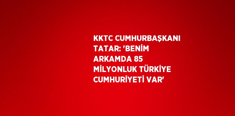 KKTC CUMHURBAŞKANI TATAR: 'BENİM ARKAMDA 85 MİLYONLUK TÜRKİYE CUMHURİYETİ VAR'