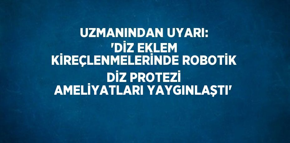 UZMANINDAN UYARI: 'DİZ EKLEM KİREÇLENMELERİNDE ROBOTİK DİZ PROTEZİ AMELİYATLARI YAYGINLAŞTI'