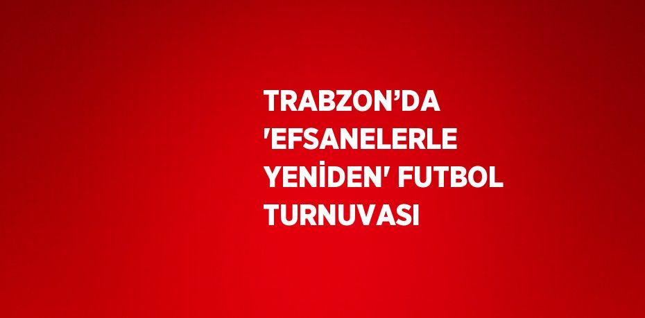 TRABZON’DA 'EFSANELERLE YENİDEN' FUTBOL TURNUVASI