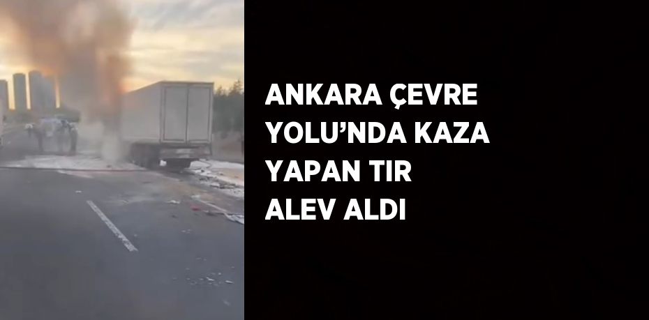 ANKARA ÇEVRE YOLU’NDA KAZA YAPAN TIR ALEV ALDI