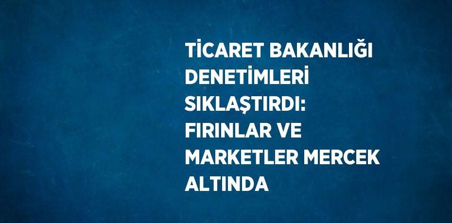 TİCARET BAKANLIĞI DENETİMLERİ SIKLAŞTIRDI: FIRINLAR VE MARKETLER MERCEK ALTINDA