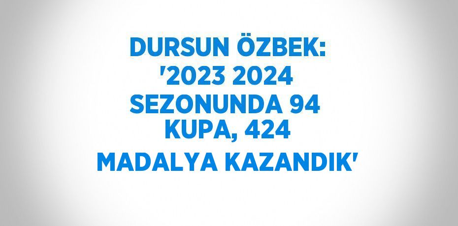 DURSUN ÖZBEK: '2023 2024 SEZONUNDA 94 KUPA, 424 MADALYA KAZANDIK'