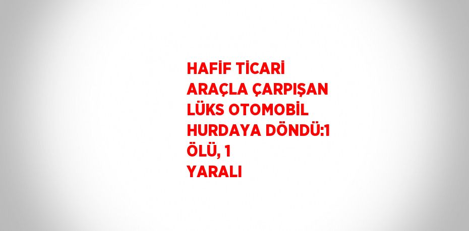 HAFİF TİCARİ ARAÇLA ÇARPIŞAN LÜKS OTOMOBİL HURDAYA DÖNDÜ:1 ÖLÜ, 1 YARALI