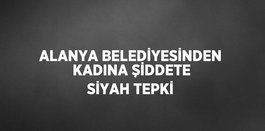 ALANYA BELEDİYESİNDEN KADINA ŞİDDETE SİYAH TEPKİ