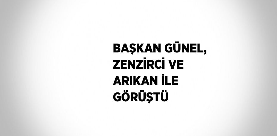 BAŞKAN GÜNEL, ZENZİRCİ VE ARIKAN İLE GÖRÜŞTÜ