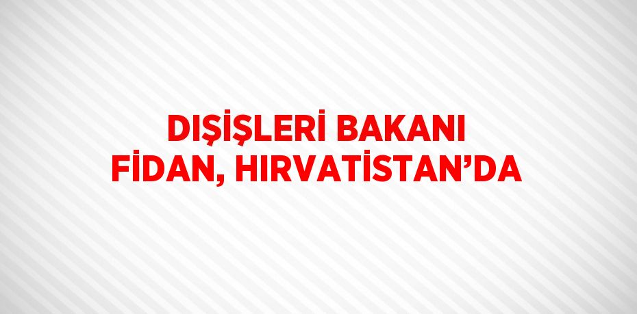 DIŞİŞLERİ BAKANI FİDAN, HIRVATİSTAN’DA