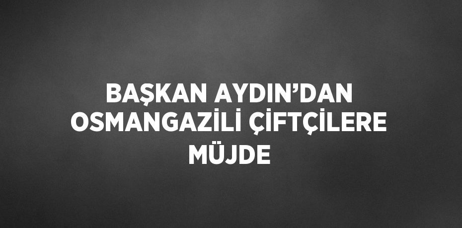 BAŞKAN AYDIN’DAN OSMANGAZİLİ ÇİFTÇİLERE MÜJDE