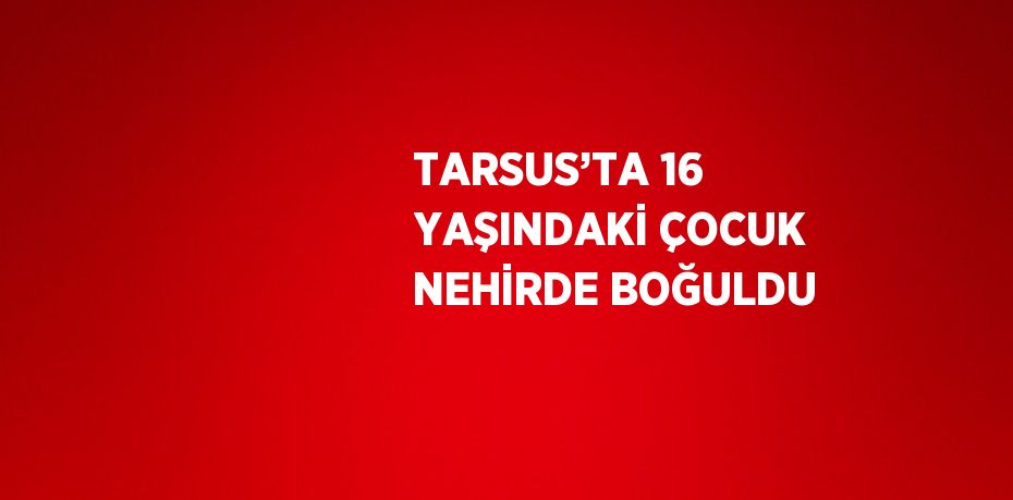 TARSUS’TA 16 YAŞINDAKİ ÇOCUK NEHİRDE BOĞULDU