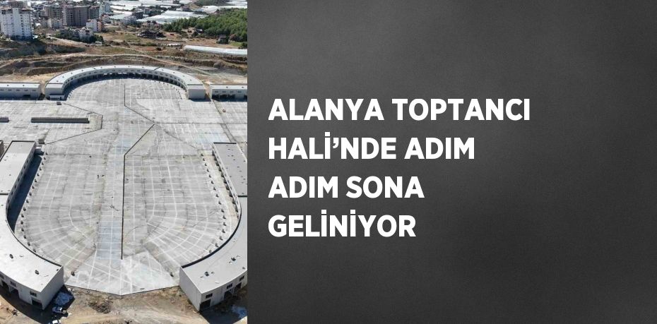 ALANYA TOPTANCI HALİ’NDE ADIM ADIM SONA GELİNİYOR