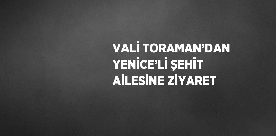 VALİ TORAMAN’DAN YENİCE’Lİ ŞEHİT AİLESİNE ZİYARET