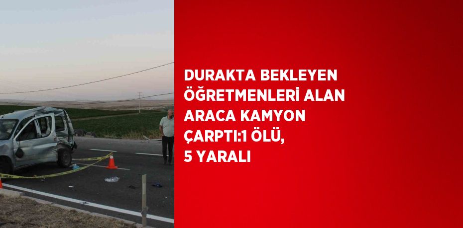 DURAKTA BEKLEYEN ÖĞRETMENLERİ ALAN ARACA KAMYON ÇARPTI:1 ÖLÜ, 5 YARALI