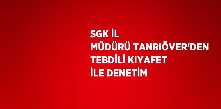 SGK İL MÜDÜRÜ TANRIÖVER’DEN TEBDİLİ KIYAFET İLE DENETİM