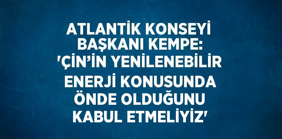 ATLANTİK KONSEYİ BAŞKANI KEMPE: 'ÇİN’İN YENİLENEBİLİR ENERJİ KONUSUNDA ÖNDE OLDUĞUNU KABUL ETMELİYİZ'