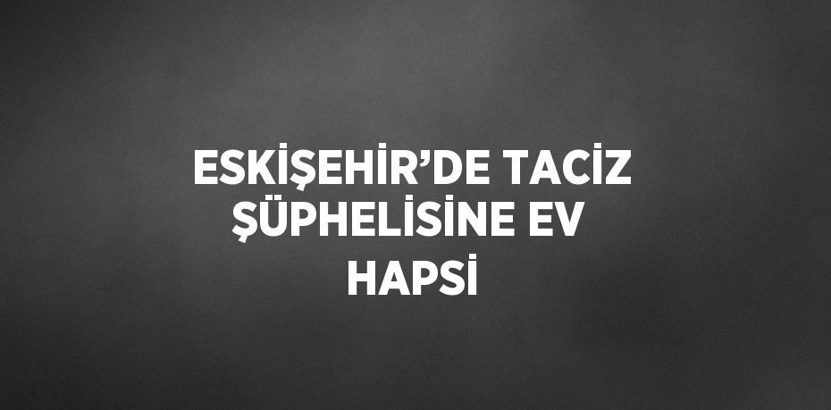 ESKİŞEHİR’DE TACİZ ŞÜPHELİSİNE EV HAPSİ