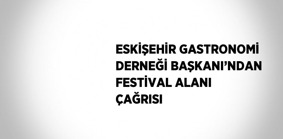 ESKİŞEHİR GASTRONOMİ DERNEĞİ BAŞKANI’NDAN FESTİVAL ALANI ÇAĞRISI