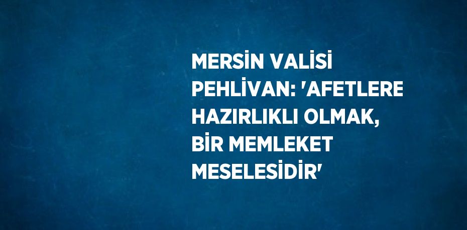 MERSİN VALİSİ PEHLİVAN: 'AFETLERE HAZIRLIKLI OLMAK, BİR MEMLEKET MESELESİDİR'