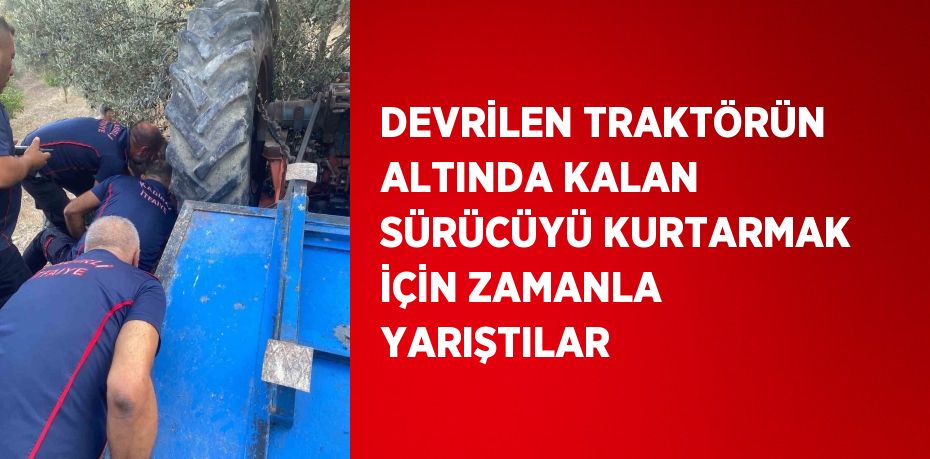 DEVRİLEN TRAKTÖRÜN ALTINDA KALAN SÜRÜCÜYÜ KURTARMAK İÇİN ZAMANLA YARIŞTILAR