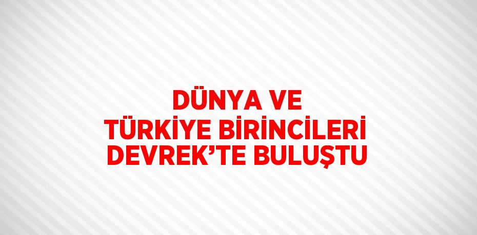 DÜNYA VE TÜRKİYE BİRİNCİLERİ DEVREK’TE BULUŞTU