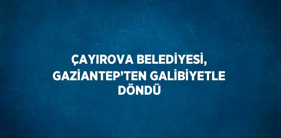 ÇAYIROVA BELEDİYESİ, GAZİANTEP’TEN GALİBİYETLE DÖNDÜ