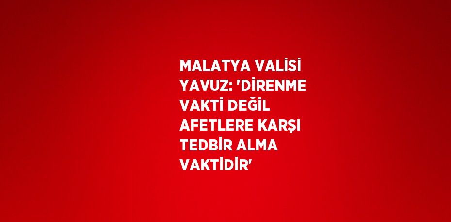 MALATYA VALİSİ YAVUZ: 'DİRENME VAKTİ DEĞİL AFETLERE KARŞI TEDBİR ALMA VAKTİDİR'