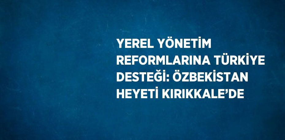 YEREL YÖNETİM REFORMLARINA TÜRKİYE DESTEĞİ: ÖZBEKİSTAN HEYETİ KIRIKKALE’DE