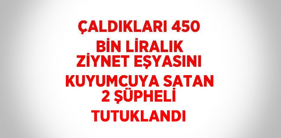 ÇALDIKLARI 450 BİN LİRALIK ZİYNET EŞYASINI KUYUMCUYA SATAN 2 ŞÜPHELİ TUTUKLANDI