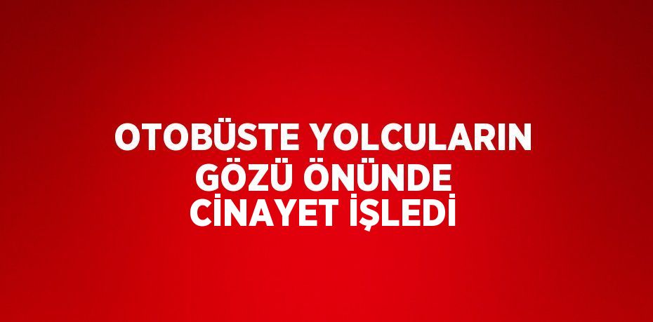 OTOBÜSTE YOLCULARIN GÖZÜ ÖNÜNDE CİNAYET İŞLEDİ