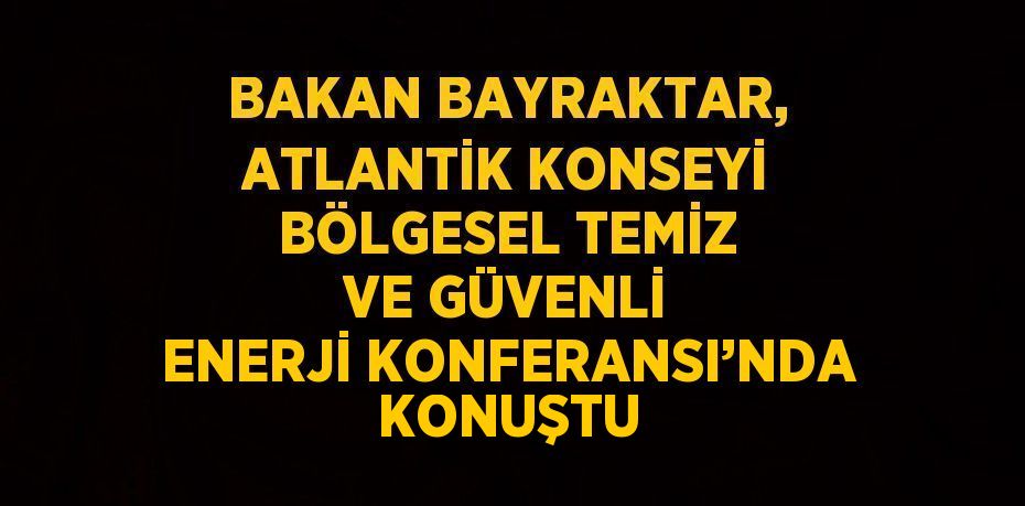 BAKAN BAYRAKTAR, ATLANTİK KONSEYİ BÖLGESEL TEMİZ VE GÜVENLİ ENERJİ KONFERANSI’NDA KONUŞTU