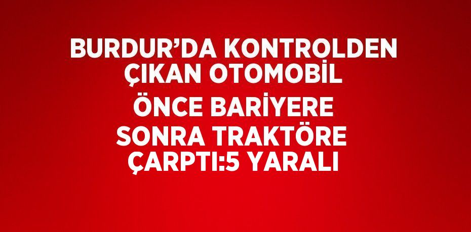 BURDUR’DA KONTROLDEN ÇIKAN OTOMOBİL ÖNCE BARİYERE SONRA TRAKTÖRE ÇARPTI:5 YARALI