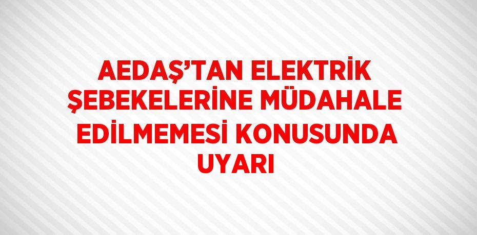 AEDAŞ’TAN ELEKTRİK ŞEBEKELERİNE MÜDAHALE EDİLMEMESİ KONUSUNDA UYARI