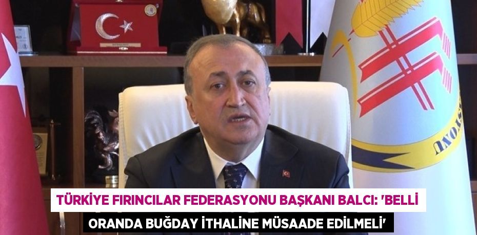 TÜRKİYE FIRINCILAR FEDERASYONU BAŞKANI BALCI: 'BELLİ ORANDA BUĞDAY İTHALİNE MÜSAADE EDİLMELİ'