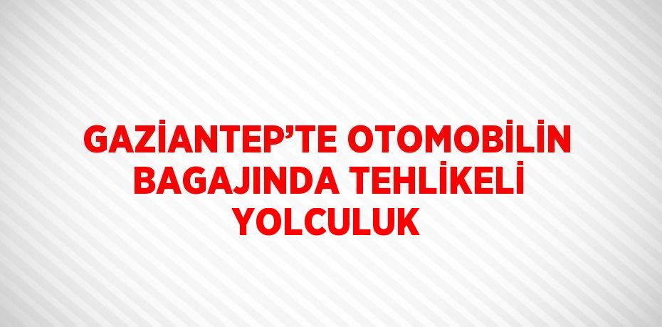 GAZİANTEP’TE OTOMOBİLİN BAGAJINDA TEHLİKELİ YOLCULUK