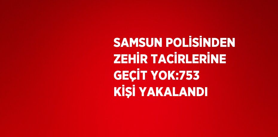 SAMSUN POLİSİNDEN ZEHİR TACİRLERİNE GEÇİT YOK:753 KİŞİ YAKALANDI