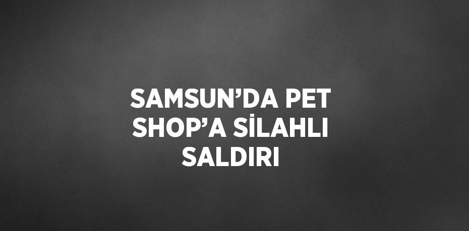 SAMSUN’DA PET SHOP’A SİLAHLI SALDIRI