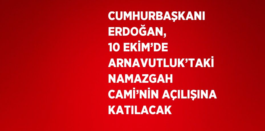 CUMHURBAŞKANI ERDOĞAN, 10 EKİM’DE ARNAVUTLUK’TAKİ NAMAZGAH CAMİ’NİN AÇILIŞINA KATILACAK