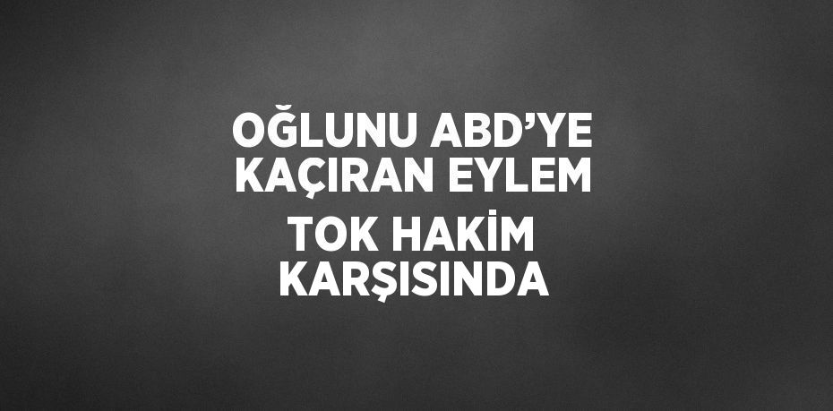 OĞLUNU ABD’YE KAÇIRAN EYLEM TOK HAKİM KARŞISINDA