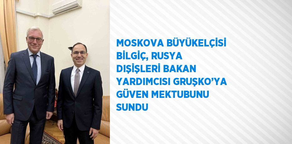 MOSKOVA BÜYÜKELÇİSİ BİLGİÇ, RUSYA DIŞİŞLERİ BAKAN YARDIMCISI GRUŞKO’YA GÜVEN MEKTUBUNU SUNDU