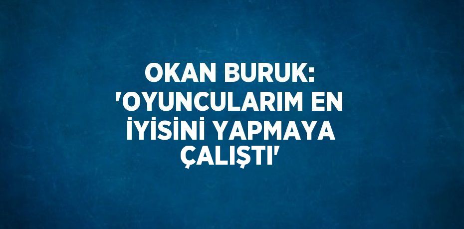 OKAN BURUK: 'OYUNCULARIM EN İYİSİNİ YAPMAYA ÇALIŞTI'