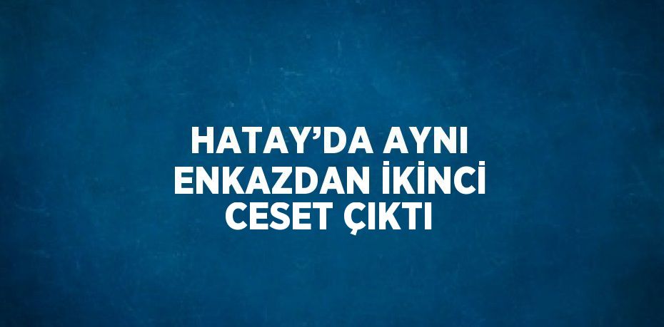 HATAY’DA AYNI ENKAZDAN İKİNCİ CESET ÇIKTI