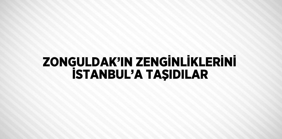 ZONGULDAK’IN ZENGİNLİKLERİNİ İSTANBUL’A TAŞIDILAR