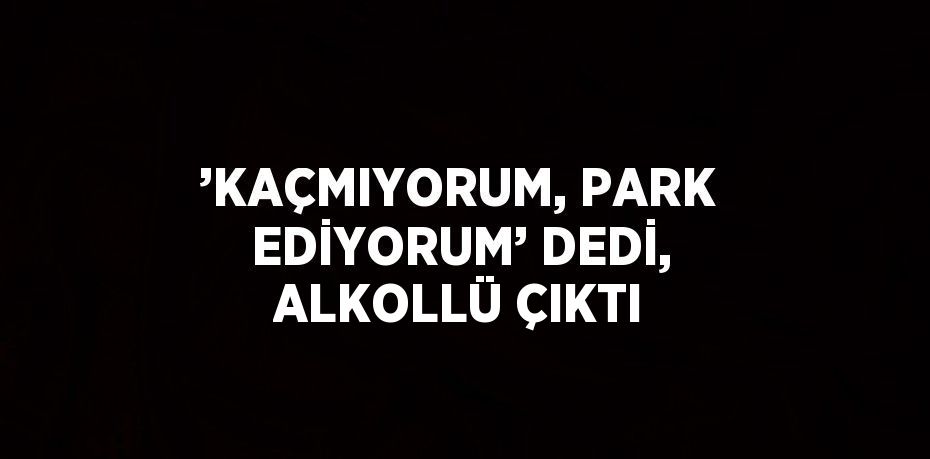 ’KAÇMIYORUM, PARK EDİYORUM’ DEDİ, ALKOLLÜ ÇIKTI