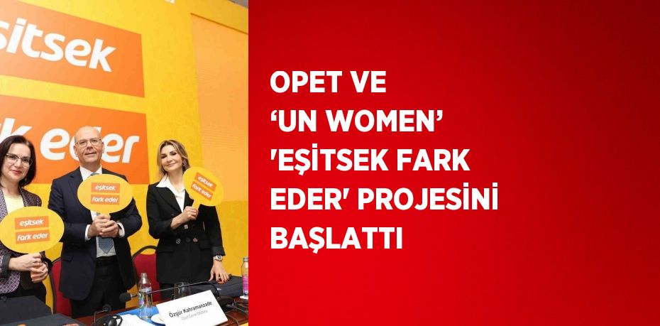 OPET VE ‘UN WOMEN’ 'EŞİTSEK FARK EDER' PROJESİNİ BAŞLATTI