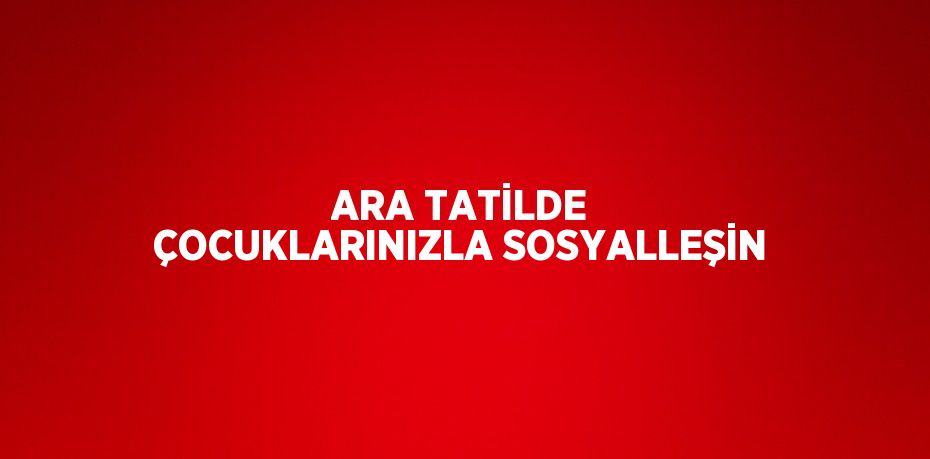 ARA TATİLDE ÇOCUKLARINIZLA SOSYALLEŞİN