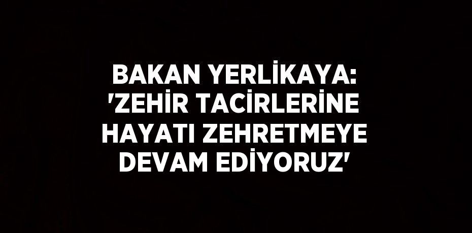 BAKAN YERLİKAYA: 'ZEHİR TACİRLERİNE HAYATI ZEHRETMEYE DEVAM EDİYORUZ'