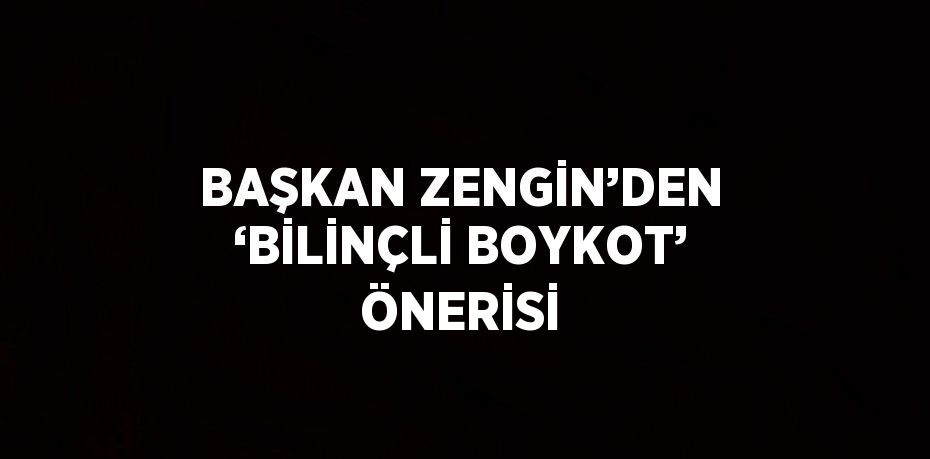 BAŞKAN ZENGİN’DEN ‘BİLİNÇLİ BOYKOT’ ÖNERİSİ