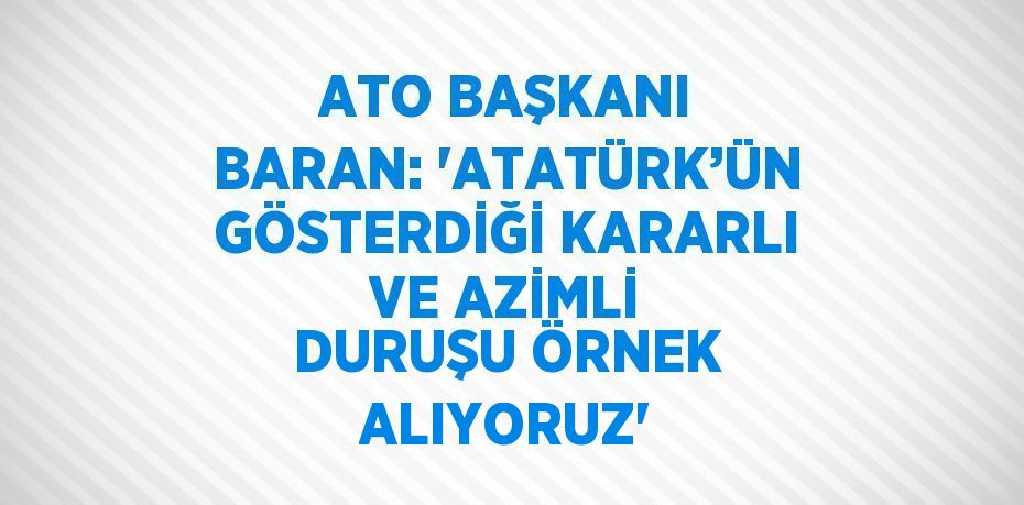 ATO BAŞKANI BARAN: 'ATATÜRK’ÜN GÖSTERDİĞİ KARARLI VE AZİMLİ DURUŞU ÖRNEK ALIYORUZ'
